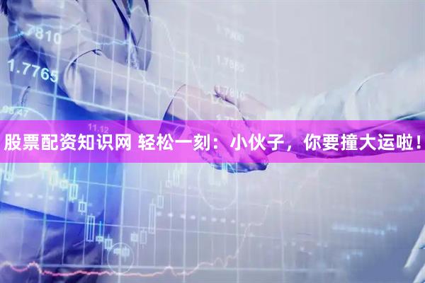 股票配资知识网 轻松一刻：小伙子，你要撞大运啦！