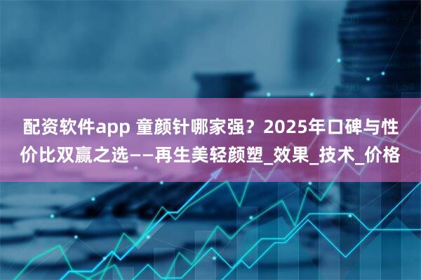 配资软件app 童颜针哪家强？2025年口碑与性价比双赢之选——再生美轻颜塑_效果_技术_价格