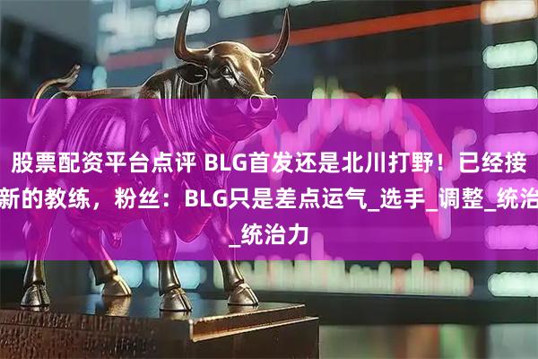 股票配资平台点评 BLG首发还是北川打野！已经接触新的教练，粉丝：BLG只是差点运气_选手_调整_统治力