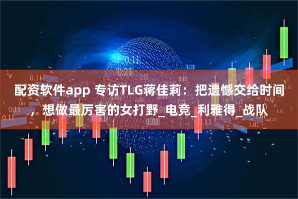 配资软件app 专访TLG蒋佳莉：把遗憾交给时间，想做最厉害的女打野_电竞_利雅得_战队