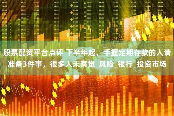 股票配资平台点评 下半年起，手握定期存款的人请准备3件事，很多人未察觉_风险_银行_投资市场