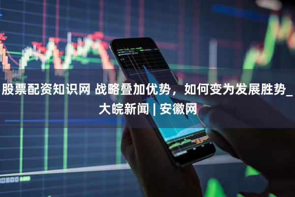 股票配资知识网 战略叠加优势，如何变为发展胜势_大皖新闻 | 安徽网