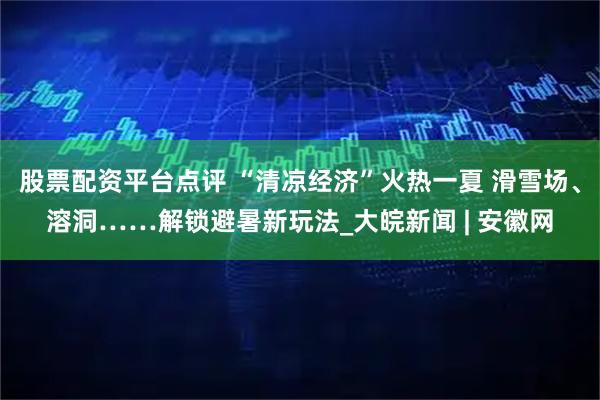 股票配资平台点评 “清凉经济”火热一夏 滑雪场、溶洞……解锁避暑新玩法_大皖新闻 | 安徽网