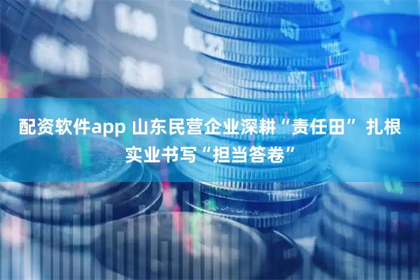 配资软件app 山东民营企业深耕“责任田” 扎根实业书写“担当答卷”