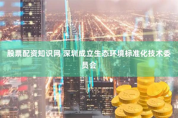 股票配资知识网 深圳成立生态环境标准化技术委员会
