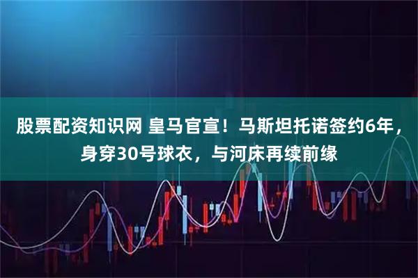 股票配资知识网 皇马官宣！马斯坦托诺签约6年，身穿30号球衣，与河床再续前缘