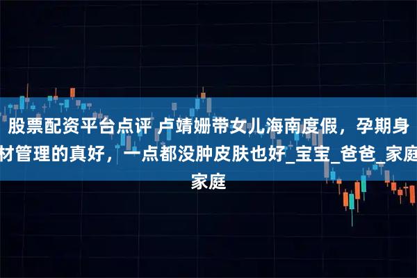 股票配资平台点评 卢靖姗带女儿海南度假，孕期身材管理的真好，一点都没肿皮肤也好_宝宝_爸爸_家庭