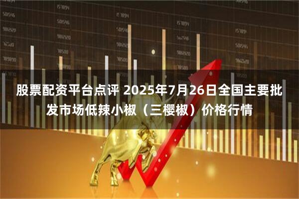 股票配资平台点评 2025年7月26日全国主要批发市场低辣小椒（三樱椒）价格行情