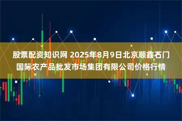 股票配资知识网 2025年8月9日北京顺鑫石门国际农产品批发市场集团有限公司价格行情