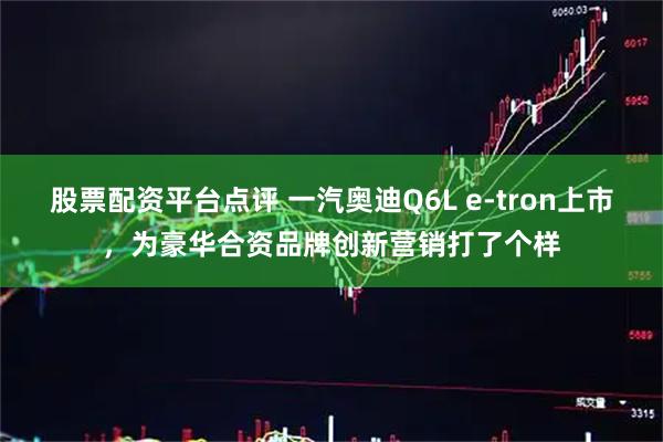 股票配资平台点评 一汽奥迪Q6L e-tron上市，为豪华合资品牌创新营销打了个样