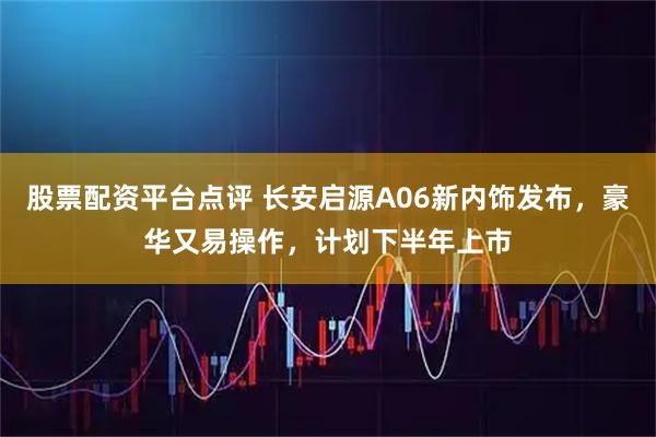 股票配资平台点评 长安启源A06新内饰发布，豪华又易操作，计划下半年上市