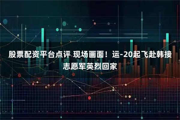 股票配资平台点评 现场画面！运-20起飞赴韩接志愿军英烈回家