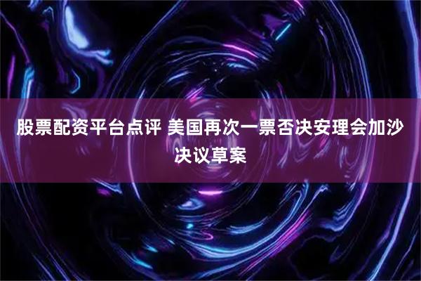 股票配资平台点评 美国再次一票否决安理会加沙决议草案