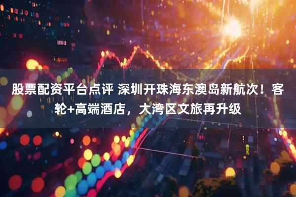 股票配资平台点评 深圳开珠海东澳岛新航次！客轮+高端酒店，大湾区文旅再升级