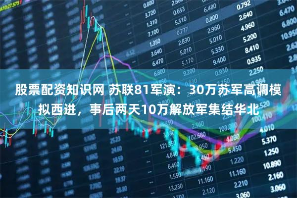股票配资知识网 苏联81军演：30万苏军高调模拟西进，事后两天10万解放军集结华北