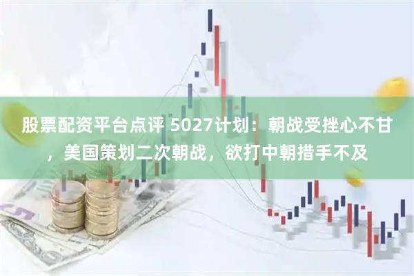 股票配资平台点评 5027计划：朝战受挫心不甘，美国策划二次朝战，欲打中朝措手不及