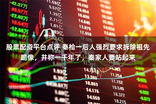 股票配资平台点评 秦桧一后人强烈要求拆除祖先跪像,并称一千年了,秦家人要站起来